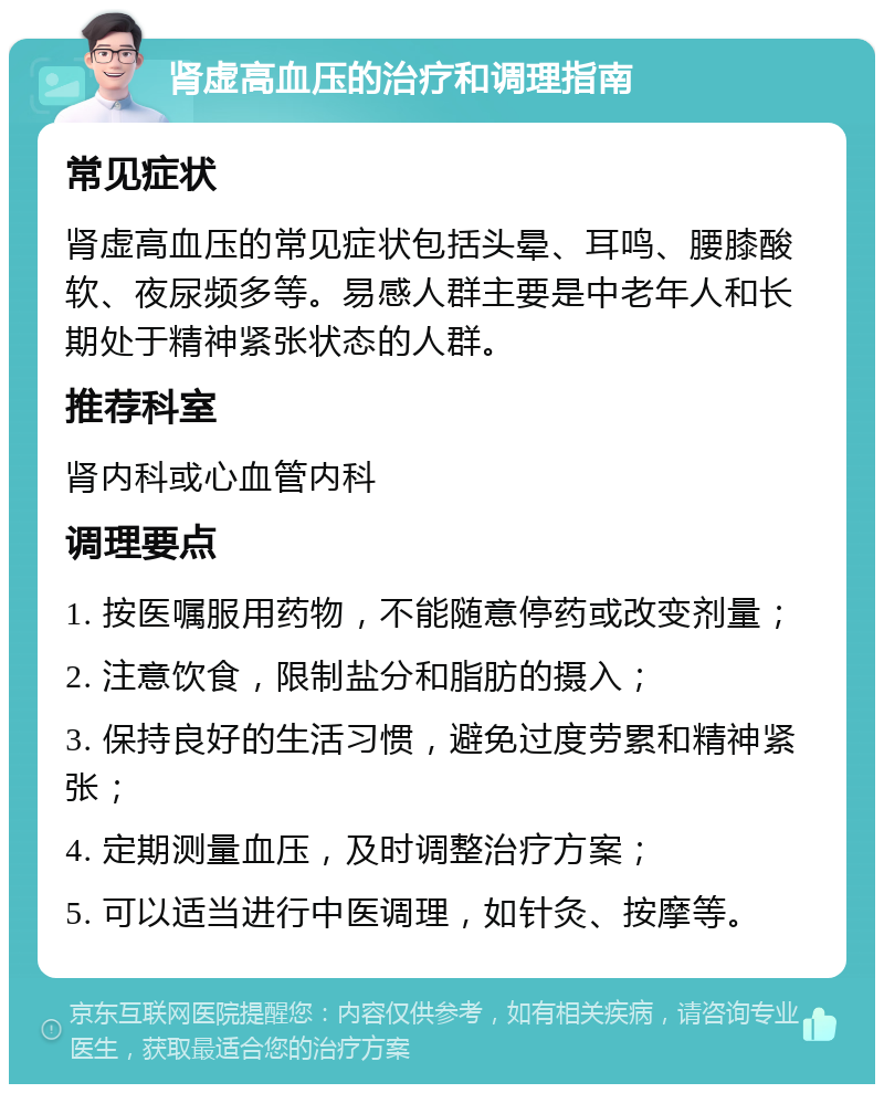 肾虚高血压的治疗和调理指南 常见症状 肾虚高血压的常见症状包括头晕、耳鸣、腰膝酸软、夜尿频多等。易感人群主要是中老年人和长期处于精神紧张状态的人群。 推荐科室 肾内科或心血管内科 调理要点 1. 按医嘱服用药物，不能随意停药或改变剂量； 2. 注意饮食，限制盐分和脂肪的摄入； 3. 保持良好的生活习惯，避免过度劳累和精神紧张； 4. 定期测量血压，及时调整治疗方案； 5. 可以适当进行中医调理，如针灸、按摩等。