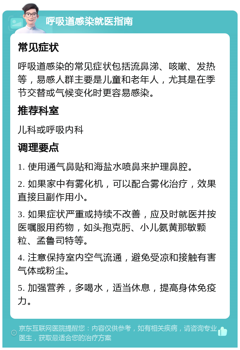 呼吸道感染就医指南 常见症状 呼吸道感染的常见症状包括流鼻涕、咳嗽、发热等，易感人群主要是儿童和老年人，尤其是在季节交替或气候变化时更容易感染。 推荐科室 儿科或呼吸内科 调理要点 1. 使用通气鼻贴和海盐水喷鼻来护理鼻腔。 2. 如果家中有雾化机，可以配合雾化治疗，效果直接且副作用小。 3. 如果症状严重或持续不改善，应及时就医并按医嘱服用药物，如头孢克肟、小儿氨黄那敏颗粒、孟鲁司特等。 4. 注意保持室内空气流通，避免受凉和接触有害气体或粉尘。 5. 加强营养，多喝水，适当休息，提高身体免疫力。