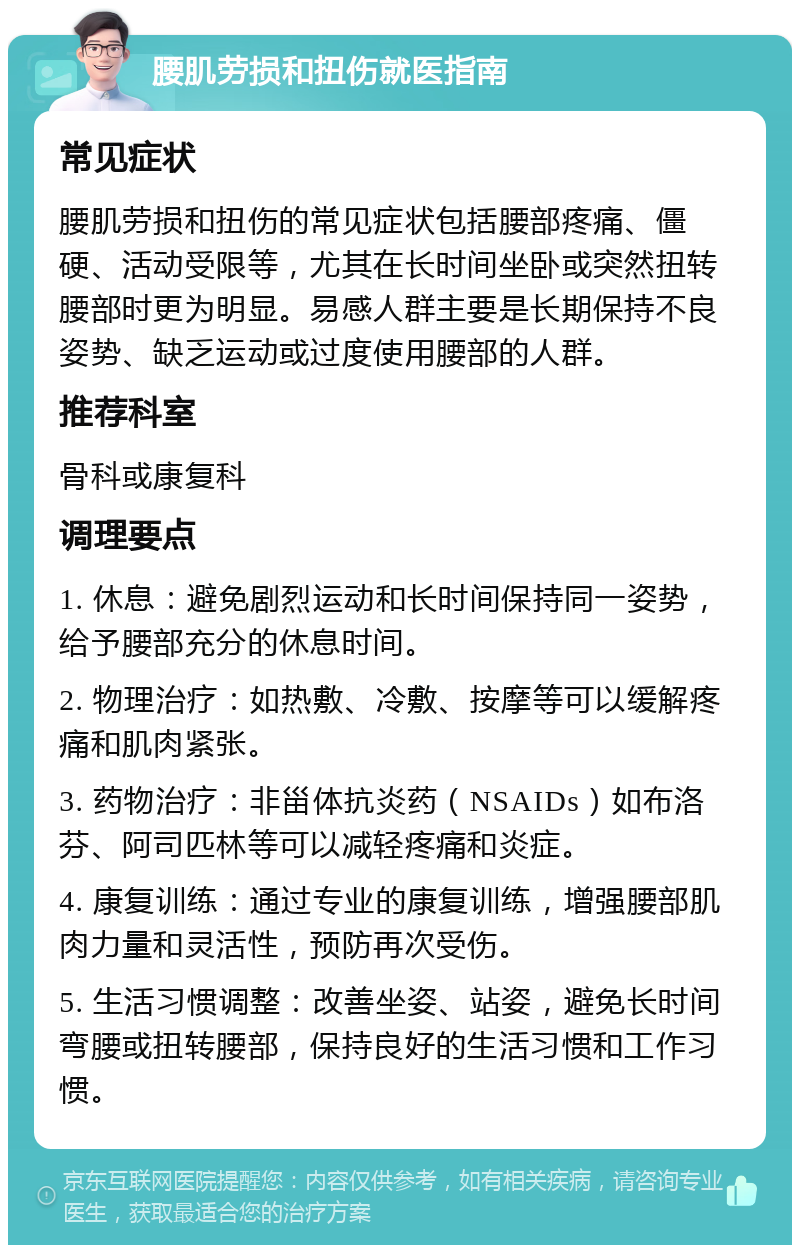 腰肌劳损和扭伤就医指南 常见症状 腰肌劳损和扭伤的常见症状包括腰部疼痛、僵硬、活动受限等，尤其在长时间坐卧或突然扭转腰部时更为明显。易感人群主要是长期保持不良姿势、缺乏运动或过度使用腰部的人群。 推荐科室 骨科或康复科 调理要点 1. 休息：避免剧烈运动和长时间保持同一姿势，给予腰部充分的休息时间。 2. 物理治疗：如热敷、冷敷、按摩等可以缓解疼痛和肌肉紧张。 3. 药物治疗：非甾体抗炎药（NSAIDs）如布洛芬、阿司匹林等可以减轻疼痛和炎症。 4. 康复训练：通过专业的康复训练，增强腰部肌肉力量和灵活性，预防再次受伤。 5. 生活习惯调整：改善坐姿、站姿，避免长时间弯腰或扭转腰部，保持良好的生活习惯和工作习惯。