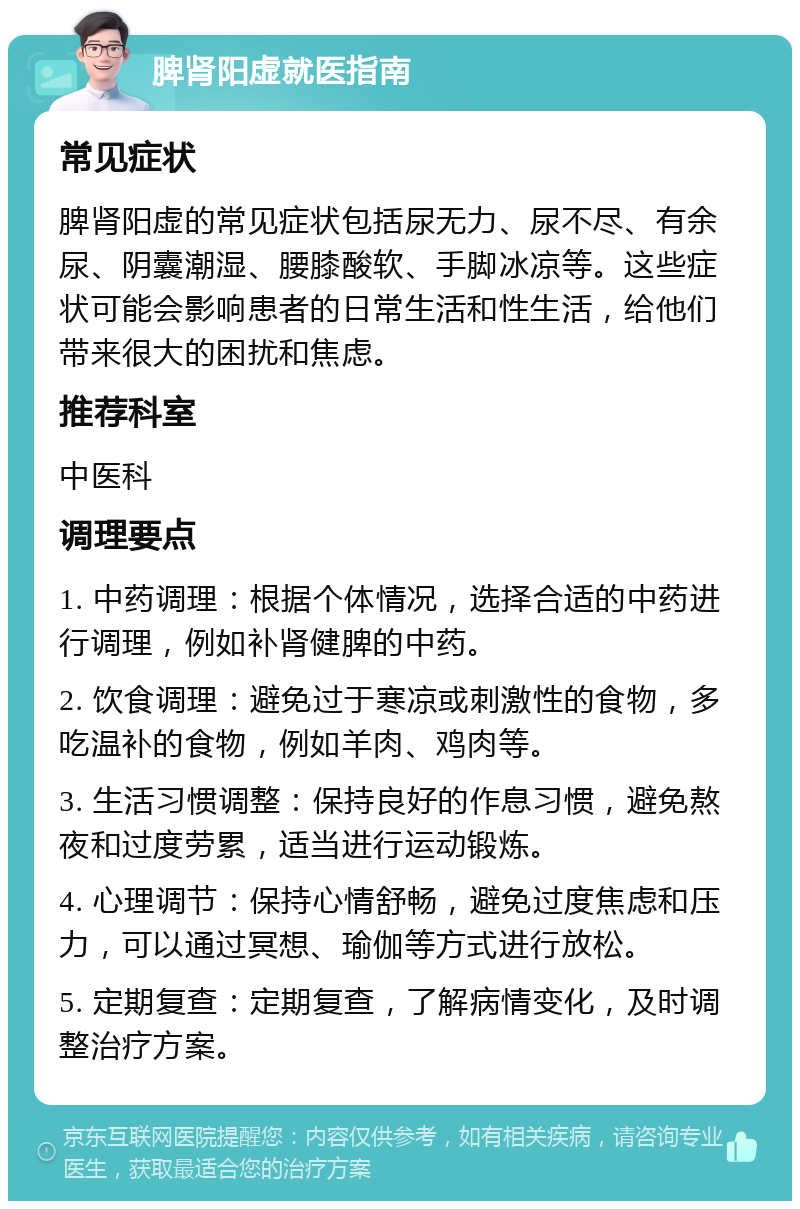 脾肾阳虚就医指南 常见症状 脾肾阳虚的常见症状包括尿无力、尿不尽、有余尿、阴囊潮湿、腰膝酸软、手脚冰凉等。这些症状可能会影响患者的日常生活和性生活，给他们带来很大的困扰和焦虑。 推荐科室 中医科 调理要点 1. 中药调理：根据个体情况，选择合适的中药进行调理，例如补肾健脾的中药。 2. 饮食调理：避免过于寒凉或刺激性的食物，多吃温补的食物，例如羊肉、鸡肉等。 3. 生活习惯调整：保持良好的作息习惯，避免熬夜和过度劳累，适当进行运动锻炼。 4. 心理调节：保持心情舒畅，避免过度焦虑和压力，可以通过冥想、瑜伽等方式进行放松。 5. 定期复查：定期复查，了解病情变化，及时调整治疗方案。