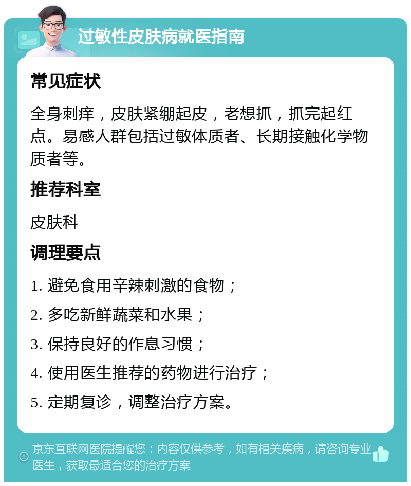 过敏性皮肤病就医指南 常见症状 全身刺痒，皮肤紧绷起皮，老想抓，抓完起红点。易感人群包括过敏体质者、长期接触化学物质者等。 推荐科室 皮肤科 调理要点 1. 避免食用辛辣刺激的食物； 2. 多吃新鲜蔬菜和水果； 3. 保持良好的作息习惯； 4. 使用医生推荐的药物进行治疗； 5. 定期复诊，调整治疗方案。