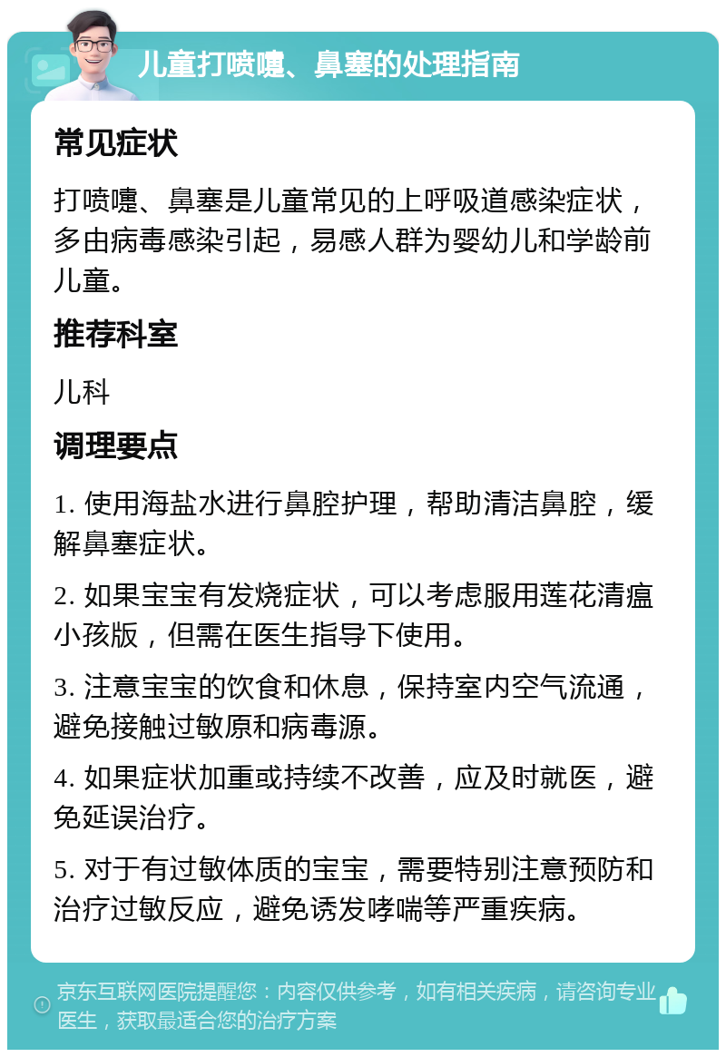 儿童打喷嚏、鼻塞的处理指南 常见症状 打喷嚏、鼻塞是儿童常见的上呼吸道感染症状，多由病毒感染引起，易感人群为婴幼儿和学龄前儿童。 推荐科室 儿科 调理要点 1. 使用海盐水进行鼻腔护理，帮助清洁鼻腔，缓解鼻塞症状。 2. 如果宝宝有发烧症状，可以考虑服用莲花清瘟小孩版，但需在医生指导下使用。 3. 注意宝宝的饮食和休息，保持室内空气流通，避免接触过敏原和病毒源。 4. 如果症状加重或持续不改善，应及时就医，避免延误治疗。 5. 对于有过敏体质的宝宝，需要特别注意预防和治疗过敏反应，避免诱发哮喘等严重疾病。