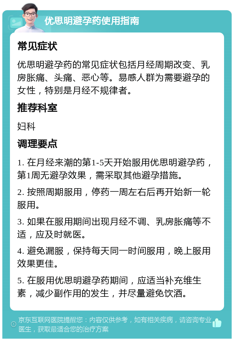 优思明避孕药使用指南 常见症状 优思明避孕药的常见症状包括月经周期改变、乳房胀痛、头痛、恶心等。易感人群为需要避孕的女性，特别是月经不规律者。 推荐科室 妇科 调理要点 1. 在月经来潮的第1-5天开始服用优思明避孕药，第1周无避孕效果，需采取其他避孕措施。 2. 按照周期服用，停药一周左右后再开始新一轮服用。 3. 如果在服用期间出现月经不调、乳房胀痛等不适，应及时就医。 4. 避免漏服，保持每天同一时间服用，晚上服用效果更佳。 5. 在服用优思明避孕药期间，应适当补充维生素，减少副作用的发生，并尽量避免饮酒。