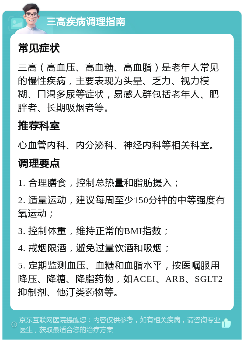 三高疾病调理指南 常见症状 三高（高血压、高血糖、高血脂）是老年人常见的慢性疾病，主要表现为头晕、乏力、视力模糊、口渴多尿等症状，易感人群包括老年人、肥胖者、长期吸烟者等。 推荐科室 心血管内科、内分泌科、神经内科等相关科室。 调理要点 1. 合理膳食，控制总热量和脂肪摄入； 2. 适量运动，建议每周至少150分钟的中等强度有氧运动； 3. 控制体重，维持正常的BMI指数； 4. 戒烟限酒，避免过量饮酒和吸烟； 5. 定期监测血压、血糖和血脂水平，按医嘱服用降压、降糖、降脂药物，如ACEI、ARB、SGLT2抑制剂、他汀类药物等。