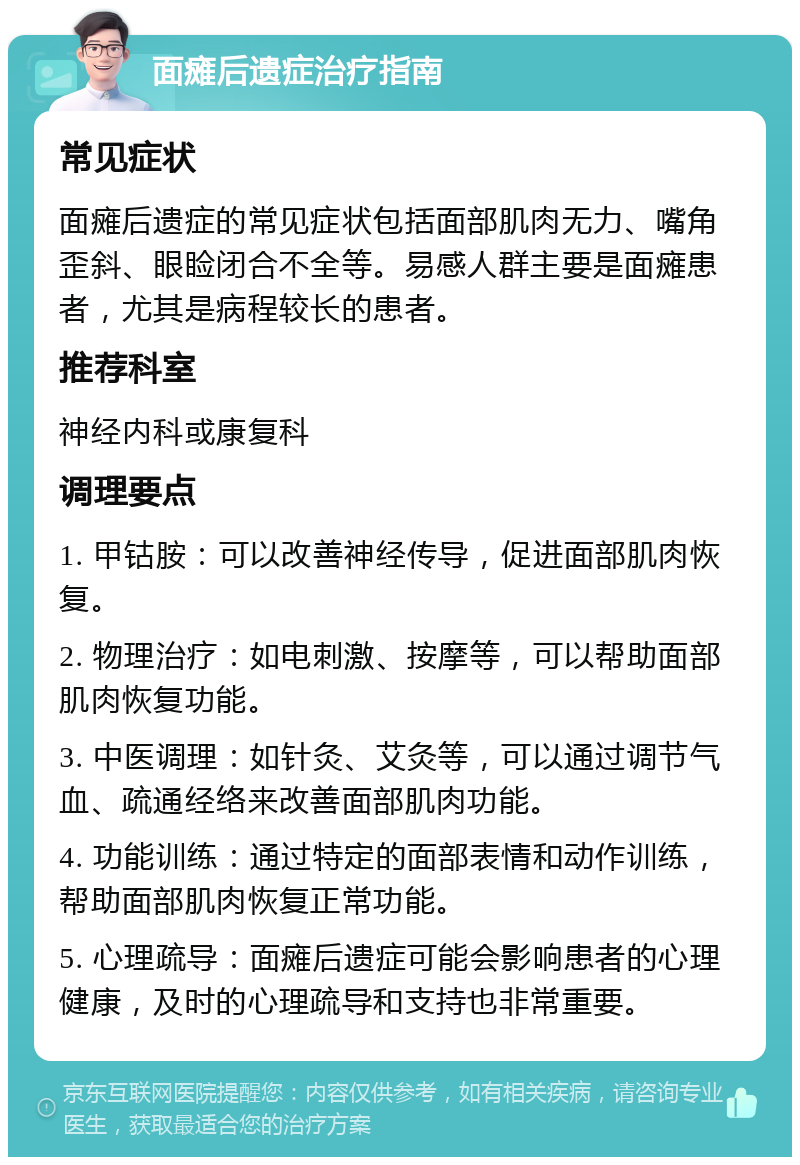 面瘫后遗症治疗指南 常见症状 面瘫后遗症的常见症状包括面部肌肉无力、嘴角歪斜、眼睑闭合不全等。易感人群主要是面瘫患者，尤其是病程较长的患者。 推荐科室 神经内科或康复科 调理要点 1. 甲钴胺：可以改善神经传导，促进面部肌肉恢复。 2. 物理治疗：如电刺激、按摩等，可以帮助面部肌肉恢复功能。 3. 中医调理：如针灸、艾灸等，可以通过调节气血、疏通经络来改善面部肌肉功能。 4. 功能训练：通过特定的面部表情和动作训练，帮助面部肌肉恢复正常功能。 5. 心理疏导：面瘫后遗症可能会影响患者的心理健康，及时的心理疏导和支持也非常重要。