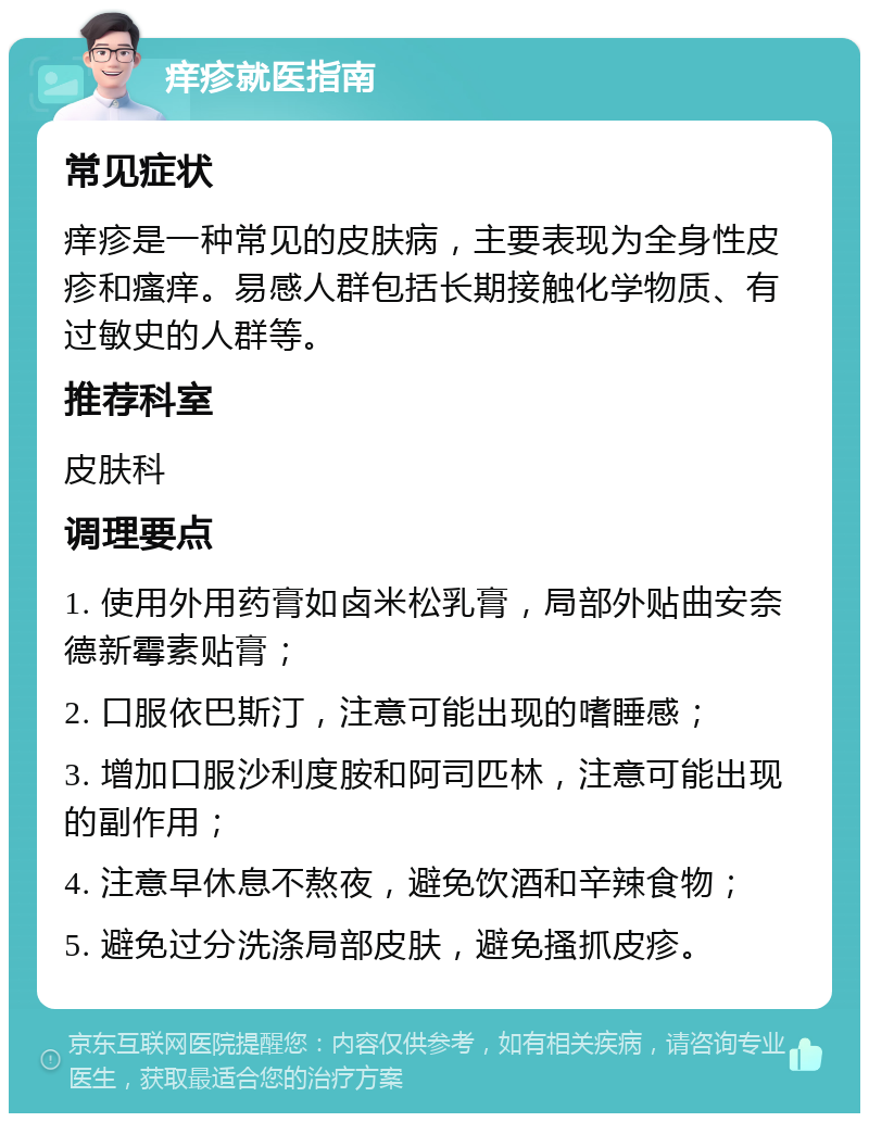 痒疹就医指南 常见症状 痒疹是一种常见的皮肤病，主要表现为全身性皮疹和瘙痒。易感人群包括长期接触化学物质、有过敏史的人群等。 推荐科室 皮肤科 调理要点 1. 使用外用药膏如卤米松乳膏，局部外贴曲安奈德新霉素贴膏； 2. 口服依巴斯汀，注意可能出现的嗜睡感； 3. 增加口服沙利度胺和阿司匹林，注意可能出现的副作用； 4. 注意早休息不熬夜，避免饮酒和辛辣食物； 5. 避免过分洗涤局部皮肤，避免搔抓皮疹。