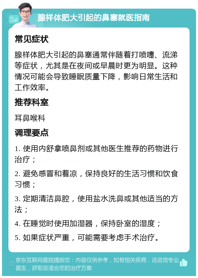 腺样体肥大引起的鼻塞就医指南 常见症状 腺样体肥大引起的鼻塞通常伴随着打喷嚏、流涕等症状，尤其是在夜间或早晨时更为明显。这种情况可能会导致睡眠质量下降，影响日常生活和工作效率。 推荐科室 耳鼻喉科 调理要点 1. 使用内舒拿喷鼻剂或其他医生推荐的药物进行治疗； 2. 避免感冒和着凉，保持良好的生活习惯和饮食习惯； 3. 定期清洁鼻腔，使用盐水洗鼻或其他适当的方法； 4. 在睡觉时使用加湿器，保持卧室的湿度； 5. 如果症状严重，可能需要考虑手术治疗。