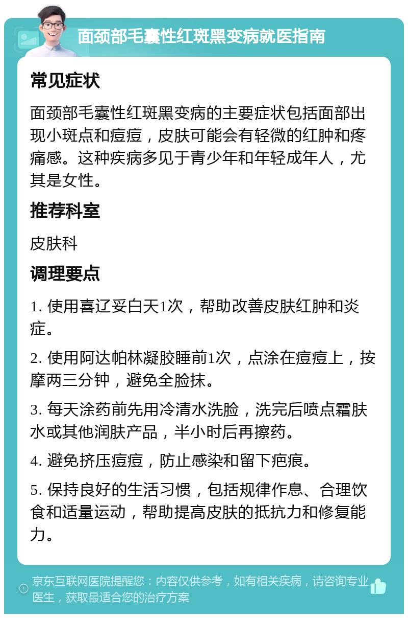 面颈部毛囊性红斑黑变病就医指南 常见症状 面颈部毛囊性红斑黑变病的主要症状包括面部出现小斑点和痘痘，皮肤可能会有轻微的红肿和疼痛感。这种疾病多见于青少年和年轻成年人，尤其是女性。 推荐科室 皮肤科 调理要点 1. 使用喜辽妥白天1次，帮助改善皮肤红肿和炎症。 2. 使用阿达帕林凝胶睡前1次，点涂在痘痘上，按摩两三分钟，避免全脸抹。 3. 每天涂药前先用冷清水洗脸，洗完后喷点霜肤水或其他润肤产品，半小时后再擦药。 4. 避免挤压痘痘，防止感染和留下疤痕。 5. 保持良好的生活习惯，包括规律作息、合理饮食和适量运动，帮助提高皮肤的抵抗力和修复能力。