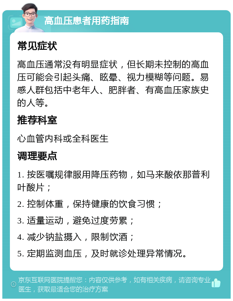 高血压患者用药指南 常见症状 高血压通常没有明显症状，但长期未控制的高血压可能会引起头痛、眩晕、视力模糊等问题。易感人群包括中老年人、肥胖者、有高血压家族史的人等。 推荐科室 心血管内科或全科医生 调理要点 1. 按医嘱规律服用降压药物，如马来酸依那普利叶酸片； 2. 控制体重，保持健康的饮食习惯； 3. 适量运动，避免过度劳累； 4. 减少钠盐摄入，限制饮酒； 5. 定期监测血压，及时就诊处理异常情况。