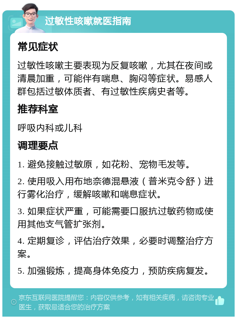 过敏性咳嗽就医指南 常见症状 过敏性咳嗽主要表现为反复咳嗽，尤其在夜间或清晨加重，可能伴有喘息、胸闷等症状。易感人群包括过敏体质者、有过敏性疾病史者等。 推荐科室 呼吸内科或儿科 调理要点 1. 避免接触过敏原，如花粉、宠物毛发等。 2. 使用吸入用布地奈德混悬液（普米克令舒）进行雾化治疗，缓解咳嗽和喘息症状。 3. 如果症状严重，可能需要口服抗过敏药物或使用其他支气管扩张剂。 4. 定期复诊，评估治疗效果，必要时调整治疗方案。 5. 加强锻炼，提高身体免疫力，预防疾病复发。