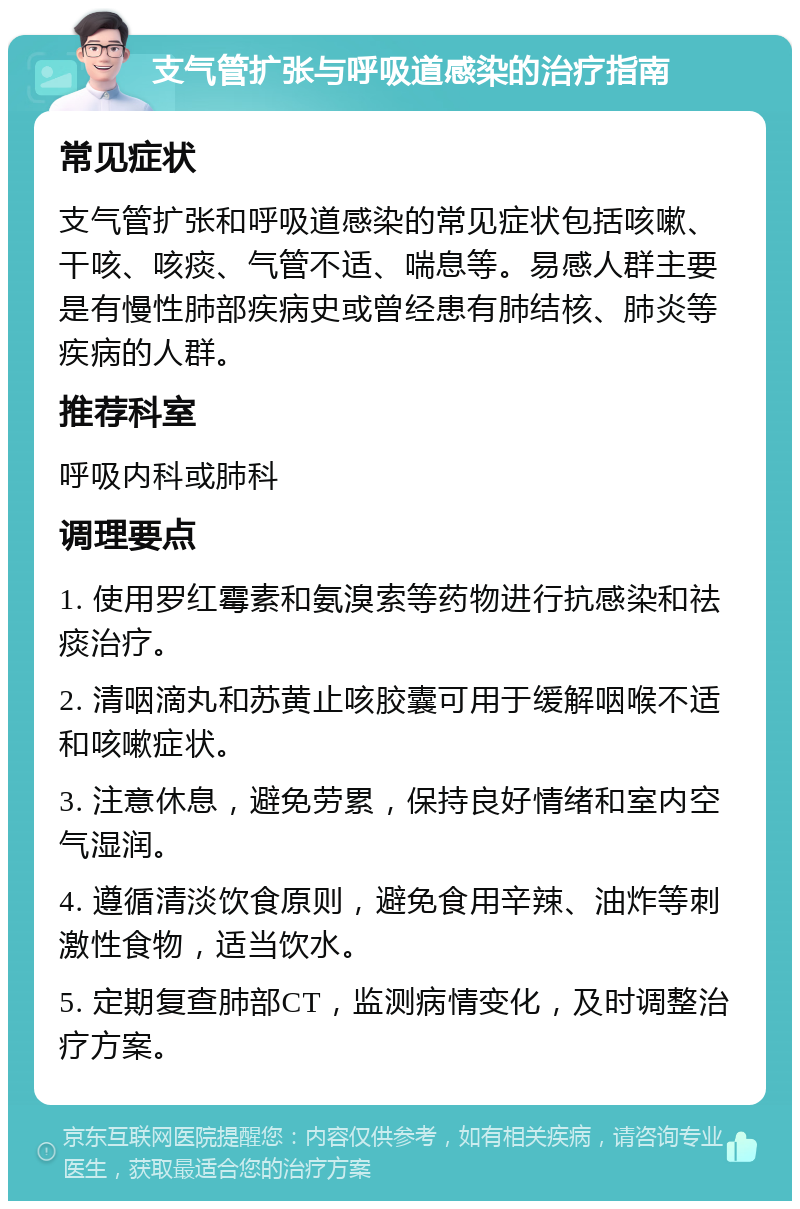 支气管扩张与呼吸道感染的治疗指南 常见症状 支气管扩张和呼吸道感染的常见症状包括咳嗽、干咳、咳痰、气管不适、喘息等。易感人群主要是有慢性肺部疾病史或曾经患有肺结核、肺炎等疾病的人群。 推荐科室 呼吸内科或肺科 调理要点 1. 使用罗红霉素和氨溴索等药物进行抗感染和祛痰治疗。 2. 清咽滴丸和苏黄止咳胶囊可用于缓解咽喉不适和咳嗽症状。 3. 注意休息，避免劳累，保持良好情绪和室内空气湿润。 4. 遵循清淡饮食原则，避免食用辛辣、油炸等刺激性食物，适当饮水。 5. 定期复查肺部CT，监测病情变化，及时调整治疗方案。