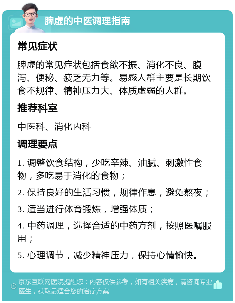 脾虚的中医调理指南 常见症状 脾虚的常见症状包括食欲不振、消化不良、腹泻、便秘、疲乏无力等。易感人群主要是长期饮食不规律、精神压力大、体质虚弱的人群。 推荐科室 中医科、消化内科 调理要点 1. 调整饮食结构，少吃辛辣、油腻、刺激性食物，多吃易于消化的食物； 2. 保持良好的生活习惯，规律作息，避免熬夜； 3. 适当进行体育锻炼，增强体质； 4. 中药调理，选择合适的中药方剂，按照医嘱服用； 5. 心理调节，减少精神压力，保持心情愉快。