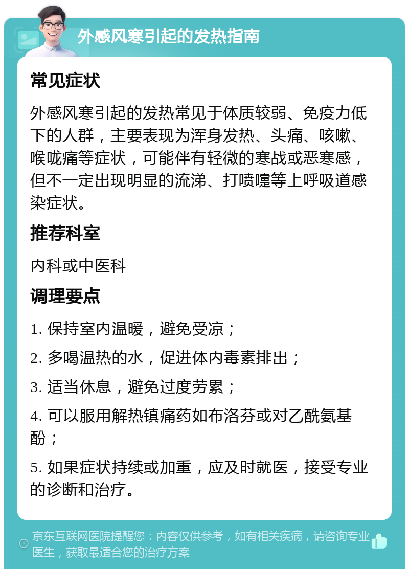 外感风寒引起的发热指南 常见症状 外感风寒引起的发热常见于体质较弱、免疫力低下的人群，主要表现为浑身发热、头痛、咳嗽、喉咙痛等症状，可能伴有轻微的寒战或恶寒感，但不一定出现明显的流涕、打喷嚏等上呼吸道感染症状。 推荐科室 内科或中医科 调理要点 1. 保持室内温暖，避免受凉； 2. 多喝温热的水，促进体内毒素排出； 3. 适当休息，避免过度劳累； 4. 可以服用解热镇痛药如布洛芬或对乙酰氨基酚； 5. 如果症状持续或加重，应及时就医，接受专业的诊断和治疗。