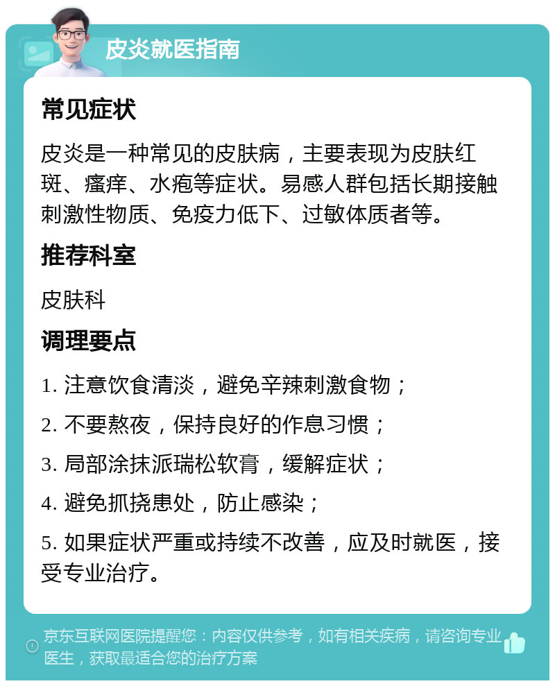 皮炎就医指南 常见症状 皮炎是一种常见的皮肤病，主要表现为皮肤红斑、瘙痒、水疱等症状。易感人群包括长期接触刺激性物质、免疫力低下、过敏体质者等。 推荐科室 皮肤科 调理要点 1. 注意饮食清淡，避免辛辣刺激食物； 2. 不要熬夜，保持良好的作息习惯； 3. 局部涂抹派瑞松软膏，缓解症状； 4. 避免抓挠患处，防止感染； 5. 如果症状严重或持续不改善，应及时就医，接受专业治疗。