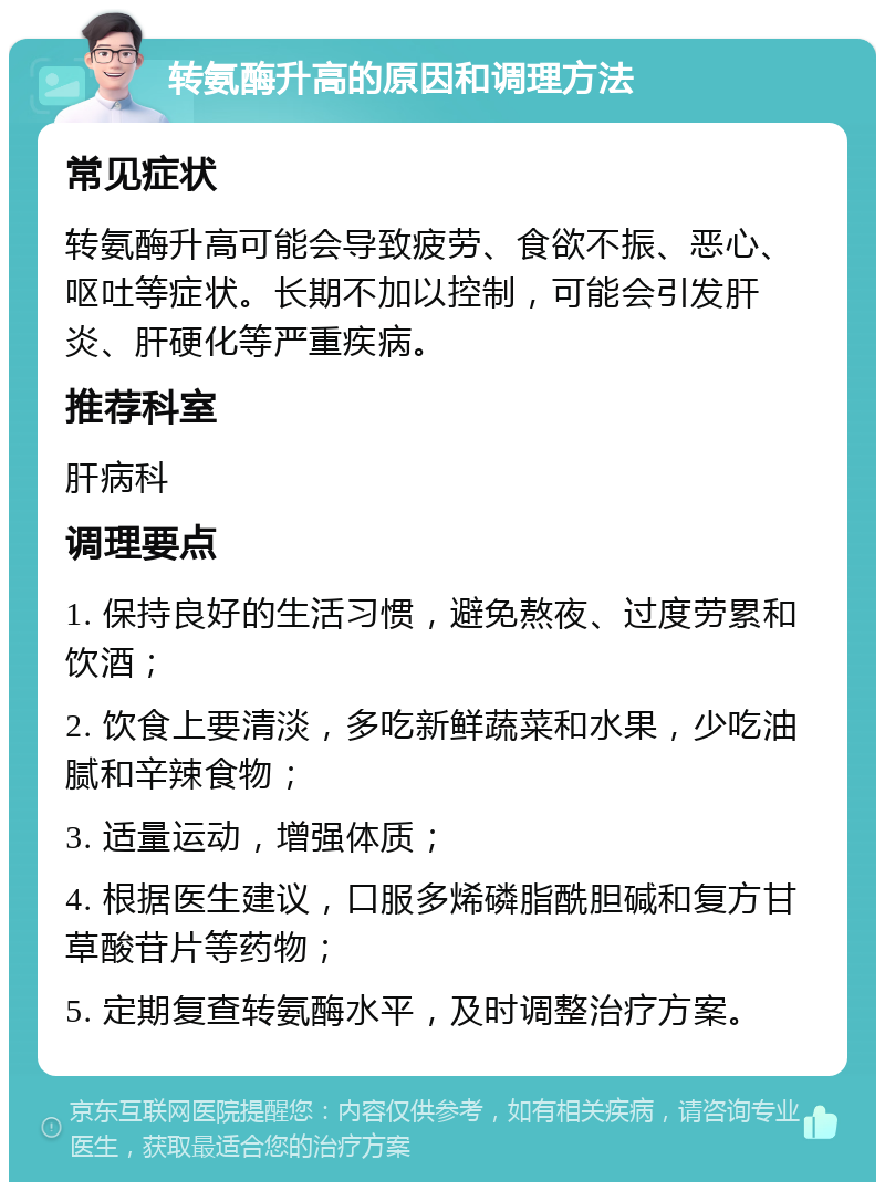 转氨酶升高的原因和调理方法 常见症状 转氨酶升高可能会导致疲劳、食欲不振、恶心、呕吐等症状。长期不加以控制，可能会引发肝炎、肝硬化等严重疾病。 推荐科室 肝病科 调理要点 1. 保持良好的生活习惯，避免熬夜、过度劳累和饮酒； 2. 饮食上要清淡，多吃新鲜蔬菜和水果，少吃油腻和辛辣食物； 3. 适量运动，增强体质； 4. 根据医生建议，口服多烯磷脂酰胆碱和复方甘草酸苷片等药物； 5. 定期复查转氨酶水平，及时调整治疗方案。