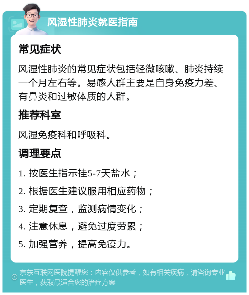 风湿性肺炎就医指南 常见症状 风湿性肺炎的常见症状包括轻微咳嗽、肺炎持续一个月左右等。易感人群主要是自身免疫力差、有鼻炎和过敏体质的人群。 推荐科室 风湿免疫科和呼吸科。 调理要点 1. 按医生指示挂5-7天盐水； 2. 根据医生建议服用相应药物； 3. 定期复查，监测病情变化； 4. 注意休息，避免过度劳累； 5. 加强营养，提高免疫力。