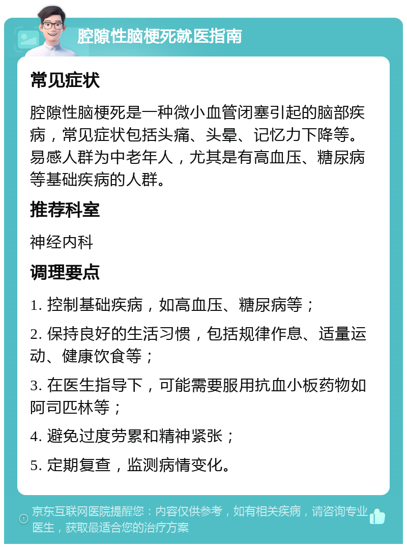 腔隙性脑梗死就医指南 常见症状 腔隙性脑梗死是一种微小血管闭塞引起的脑部疾病，常见症状包括头痛、头晕、记忆力下降等。易感人群为中老年人，尤其是有高血压、糖尿病等基础疾病的人群。 推荐科室 神经内科 调理要点 1. 控制基础疾病，如高血压、糖尿病等； 2. 保持良好的生活习惯，包括规律作息、适量运动、健康饮食等； 3. 在医生指导下，可能需要服用抗血小板药物如阿司匹林等； 4. 避免过度劳累和精神紧张； 5. 定期复查，监测病情变化。