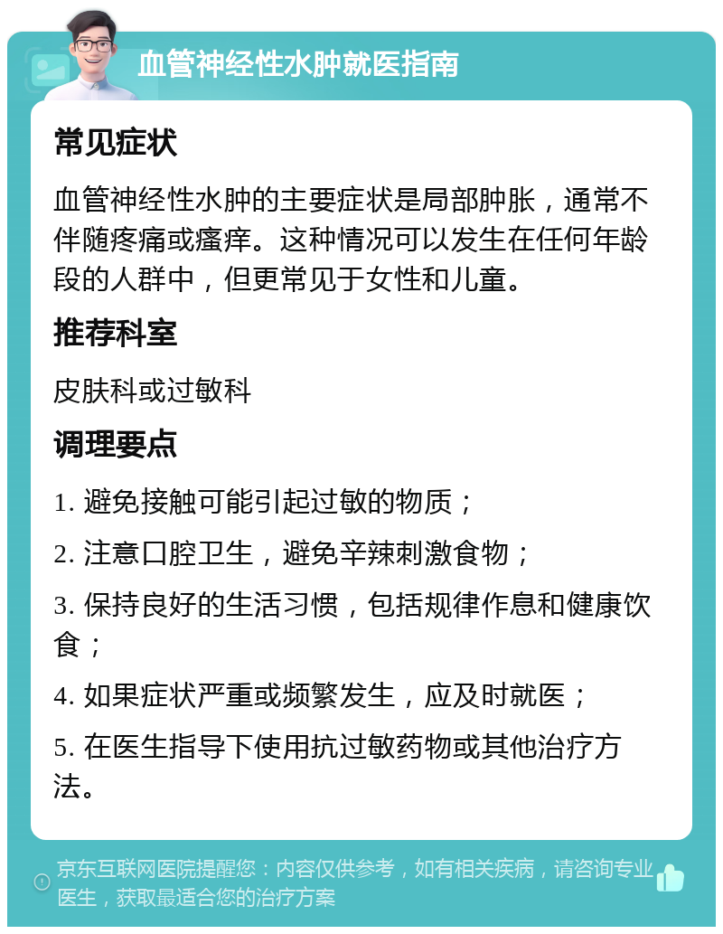 血管神经性水肿就医指南 常见症状 血管神经性水肿的主要症状是局部肿胀，通常不伴随疼痛或瘙痒。这种情况可以发生在任何年龄段的人群中，但更常见于女性和儿童。 推荐科室 皮肤科或过敏科 调理要点 1. 避免接触可能引起过敏的物质； 2. 注意口腔卫生，避免辛辣刺激食物； 3. 保持良好的生活习惯，包括规律作息和健康饮食； 4. 如果症状严重或频繁发生，应及时就医； 5. 在医生指导下使用抗过敏药物或其他治疗方法。