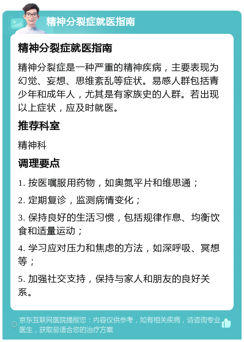 精神分裂症就医指南 精神分裂症就医指南 精神分裂症是一种严重的精神疾病，主要表现为幻觉、妄想、思维紊乱等症状。易感人群包括青少年和成年人，尤其是有家族史的人群。若出现以上症状，应及时就医。 推荐科室 精神科 调理要点 1. 按医嘱服用药物，如奥氮平片和维思通； 2. 定期复诊，监测病情变化； 3. 保持良好的生活习惯，包括规律作息、均衡饮食和适量运动； 4. 学习应对压力和焦虑的方法，如深呼吸、冥想等； 5. 加强社交支持，保持与家人和朋友的良好关系。