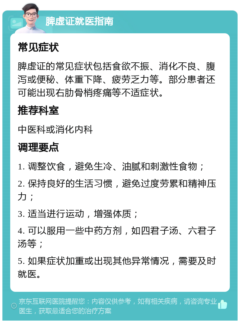 脾虚证就医指南 常见症状 脾虚证的常见症状包括食欲不振、消化不良、腹泻或便秘、体重下降、疲劳乏力等。部分患者还可能出现右肋骨梢疼痛等不适症状。 推荐科室 中医科或消化内科 调理要点 1. 调整饮食，避免生冷、油腻和刺激性食物； 2. 保持良好的生活习惯，避免过度劳累和精神压力； 3. 适当进行运动，增强体质； 4. 可以服用一些中药方剂，如四君子汤、六君子汤等； 5. 如果症状加重或出现其他异常情况，需要及时就医。