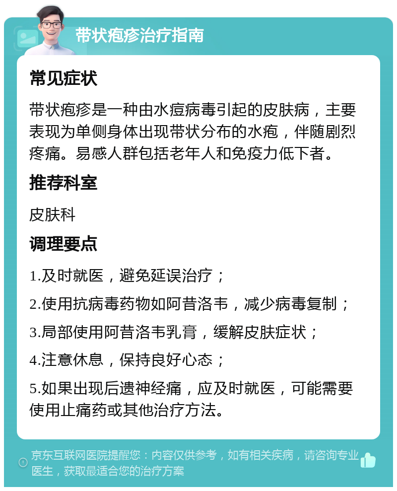 带状疱疹治疗指南 常见症状 带状疱疹是一种由水痘病毒引起的皮肤病，主要表现为单侧身体出现带状分布的水疱，伴随剧烈疼痛。易感人群包括老年人和免疫力低下者。 推荐科室 皮肤科 调理要点 1.及时就医，避免延误治疗； 2.使用抗病毒药物如阿昔洛韦，减少病毒复制； 3.局部使用阿昔洛韦乳膏，缓解皮肤症状； 4.注意休息，保持良好心态； 5.如果出现后遗神经痛，应及时就医，可能需要使用止痛药或其他治疗方法。