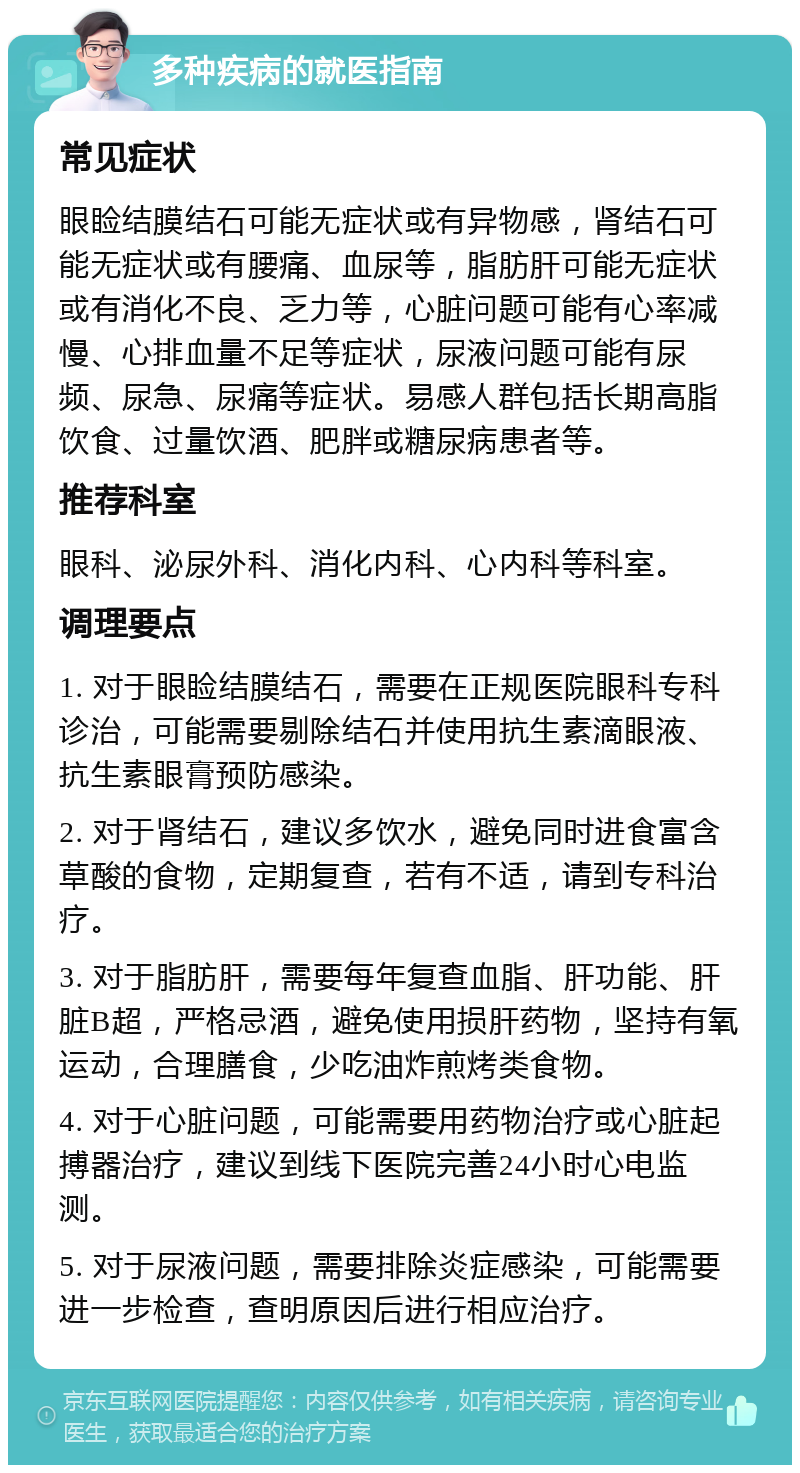 多种疾病的就医指南 常见症状 眼睑结膜结石可能无症状或有异物感，肾结石可能无症状或有腰痛、血尿等，脂肪肝可能无症状或有消化不良、乏力等，心脏问题可能有心率减慢、心排血量不足等症状，尿液问题可能有尿频、尿急、尿痛等症状。易感人群包括长期高脂饮食、过量饮酒、肥胖或糖尿病患者等。 推荐科室 眼科、泌尿外科、消化内科、心内科等科室。 调理要点 1. 对于眼睑结膜结石，需要在正规医院眼科专科诊治，可能需要剔除结石并使用抗生素滴眼液、抗生素眼膏预防感染。 2. 对于肾结石，建议多饮水，避免同时进食富含草酸的食物，定期复查，若有不适，请到专科治疗。 3. 对于脂肪肝，需要每年复查血脂、肝功能、肝脏B超，严格忌酒，避免使用损肝药物，坚持有氧运动，合理膳食，少吃油炸煎烤类食物。 4. 对于心脏问题，可能需要用药物治疗或心脏起搏器治疗，建议到线下医院完善24小时心电监测。 5. 对于尿液问题，需要排除炎症感染，可能需要进一步检查，查明原因后进行相应治疗。