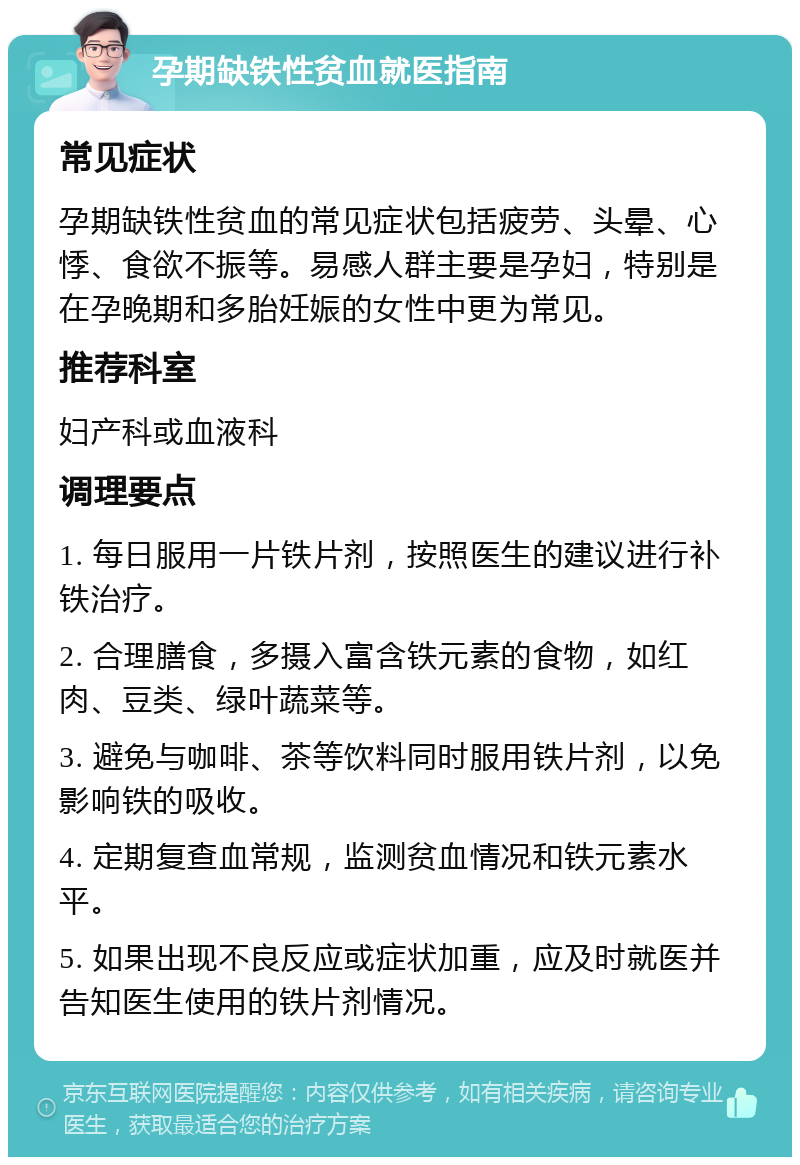 孕期缺铁性贫血就医指南 常见症状 孕期缺铁性贫血的常见症状包括疲劳、头晕、心悸、食欲不振等。易感人群主要是孕妇，特别是在孕晚期和多胎妊娠的女性中更为常见。 推荐科室 妇产科或血液科 调理要点 1. 每日服用一片铁片剂，按照医生的建议进行补铁治疗。 2. 合理膳食，多摄入富含铁元素的食物，如红肉、豆类、绿叶蔬菜等。 3. 避免与咖啡、茶等饮料同时服用铁片剂，以免影响铁的吸收。 4. 定期复查血常规，监测贫血情况和铁元素水平。 5. 如果出现不良反应或症状加重，应及时就医并告知医生使用的铁片剂情况。