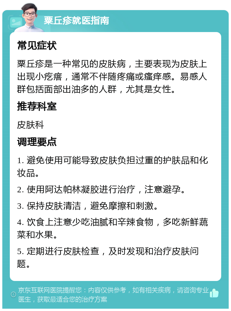 粟丘疹就医指南 常见症状 粟丘疹是一种常见的皮肤病，主要表现为皮肤上出现小疙瘩，通常不伴随疼痛或瘙痒感。易感人群包括面部出油多的人群，尤其是女性。 推荐科室 皮肤科 调理要点 1. 避免使用可能导致皮肤负担过重的护肤品和化妆品。 2. 使用阿达帕林凝胶进行治疗，注意避孕。 3. 保持皮肤清洁，避免摩擦和刺激。 4. 饮食上注意少吃油腻和辛辣食物，多吃新鲜蔬菜和水果。 5. 定期进行皮肤检查，及时发现和治疗皮肤问题。