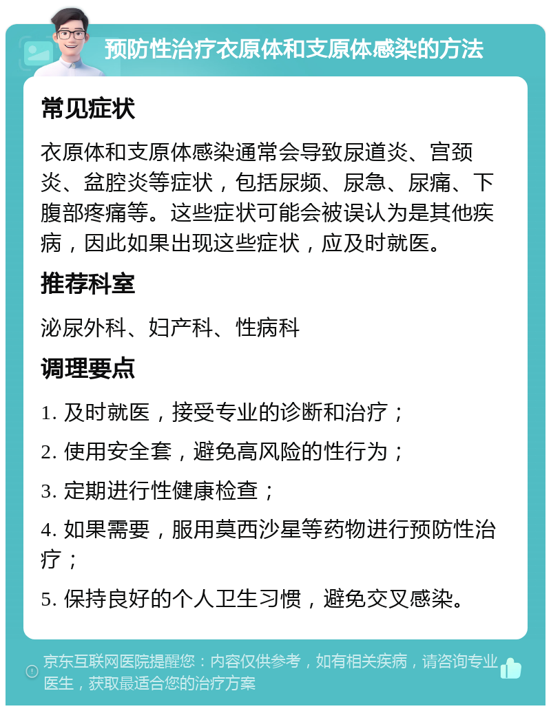 预防性治疗衣原体和支原体感染的方法 常见症状 衣原体和支原体感染通常会导致尿道炎、宫颈炎、盆腔炎等症状，包括尿频、尿急、尿痛、下腹部疼痛等。这些症状可能会被误认为是其他疾病，因此如果出现这些症状，应及时就医。 推荐科室 泌尿外科、妇产科、性病科 调理要点 1. 及时就医，接受专业的诊断和治疗； 2. 使用安全套，避免高风险的性行为； 3. 定期进行性健康检查； 4. 如果需要，服用莫西沙星等药物进行预防性治疗； 5. 保持良好的个人卫生习惯，避免交叉感染。