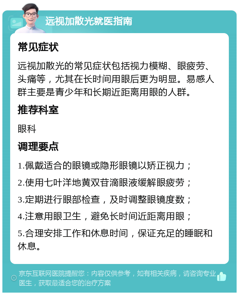 远视加散光就医指南 常见症状 远视加散光的常见症状包括视力模糊、眼疲劳、头痛等，尤其在长时间用眼后更为明显。易感人群主要是青少年和长期近距离用眼的人群。 推荐科室 眼科 调理要点 1.佩戴适合的眼镜或隐形眼镜以矫正视力； 2.使用七叶洋地黄双苷滴眼液缓解眼疲劳； 3.定期进行眼部检查，及时调整眼镜度数； 4.注意用眼卫生，避免长时间近距离用眼； 5.合理安排工作和休息时间，保证充足的睡眠和休息。