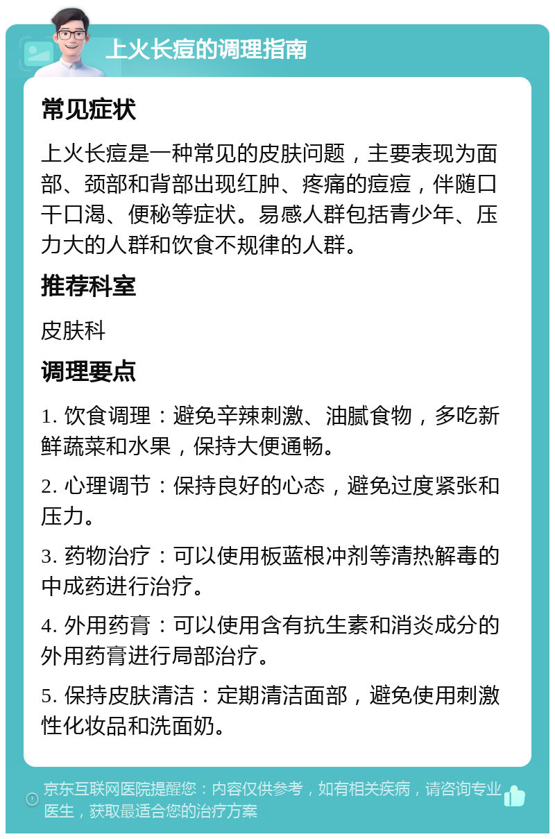 上火长痘的调理指南 常见症状 上火长痘是一种常见的皮肤问题，主要表现为面部、颈部和背部出现红肿、疼痛的痘痘，伴随口干口渴、便秘等症状。易感人群包括青少年、压力大的人群和饮食不规律的人群。 推荐科室 皮肤科 调理要点 1. 饮食调理：避免辛辣刺激、油腻食物，多吃新鲜蔬菜和水果，保持大便通畅。 2. 心理调节：保持良好的心态，避免过度紧张和压力。 3. 药物治疗：可以使用板蓝根冲剂等清热解毒的中成药进行治疗。 4. 外用药膏：可以使用含有抗生素和消炎成分的外用药膏进行局部治疗。 5. 保持皮肤清洁：定期清洁面部，避免使用刺激性化妆品和洗面奶。