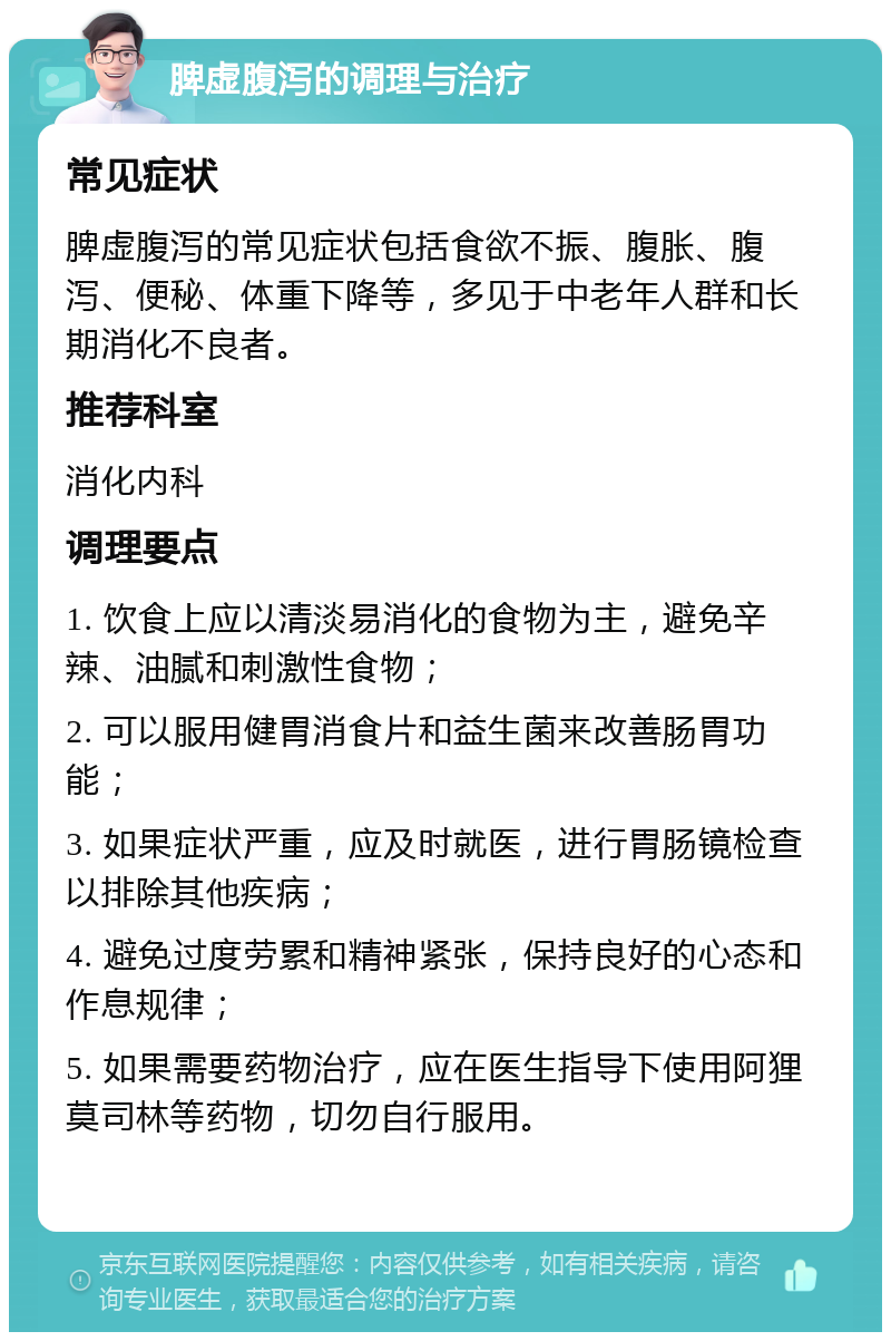 脾虚腹泻的调理与治疗 常见症状 脾虚腹泻的常见症状包括食欲不振、腹胀、腹泻、便秘、体重下降等，多见于中老年人群和长期消化不良者。 推荐科室 消化内科 调理要点 1. 饮食上应以清淡易消化的食物为主，避免辛辣、油腻和刺激性食物； 2. 可以服用健胃消食片和益生菌来改善肠胃功能； 3. 如果症状严重，应及时就医，进行胃肠镜检查以排除其他疾病； 4. 避免过度劳累和精神紧张，保持良好的心态和作息规律； 5. 如果需要药物治疗，应在医生指导下使用阿狸莫司林等药物，切勿自行服用。