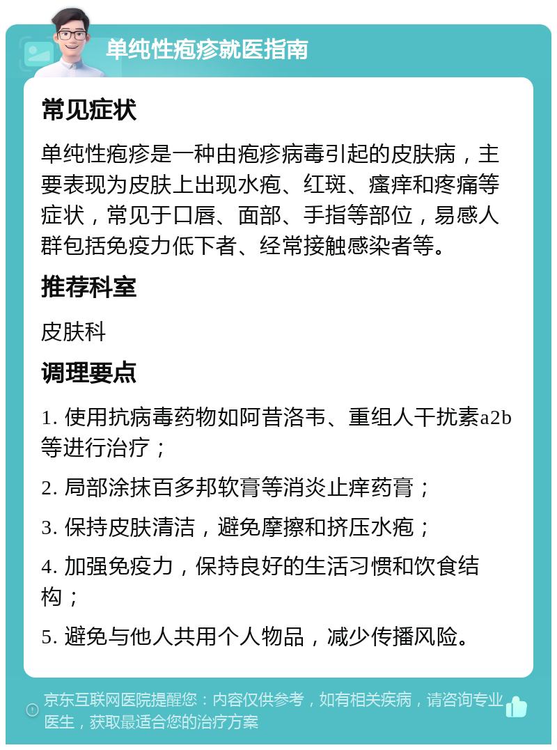 单纯性疱疹就医指南 常见症状 单纯性疱疹是一种由疱疹病毒引起的皮肤病，主要表现为皮肤上出现水疱、红斑、瘙痒和疼痛等症状，常见于口唇、面部、手指等部位，易感人群包括免疫力低下者、经常接触感染者等。 推荐科室 皮肤科 调理要点 1. 使用抗病毒药物如阿昔洛韦、重组人干扰素a2b等进行治疗； 2. 局部涂抹百多邦软膏等消炎止痒药膏； 3. 保持皮肤清洁，避免摩擦和挤压水疱； 4. 加强免疫力，保持良好的生活习惯和饮食结构； 5. 避免与他人共用个人物品，减少传播风险。