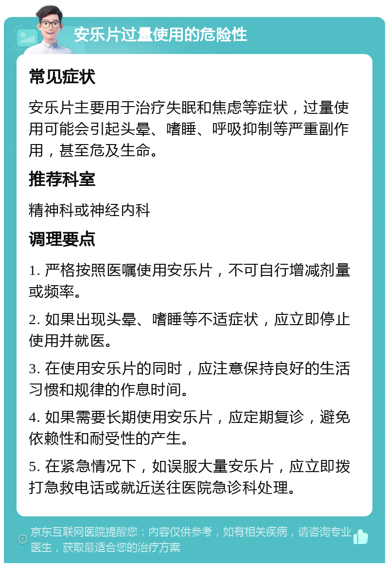 安乐片过量使用的危险性 常见症状 安乐片主要用于治疗失眠和焦虑等症状，过量使用可能会引起头晕、嗜睡、呼吸抑制等严重副作用，甚至危及生命。 推荐科室 精神科或神经内科 调理要点 1. 严格按照医嘱使用安乐片，不可自行增减剂量或频率。 2. 如果出现头晕、嗜睡等不适症状，应立即停止使用并就医。 3. 在使用安乐片的同时，应注意保持良好的生活习惯和规律的作息时间。 4. 如果需要长期使用安乐片，应定期复诊，避免依赖性和耐受性的产生。 5. 在紧急情况下，如误服大量安乐片，应立即拨打急救电话或就近送往医院急诊科处理。