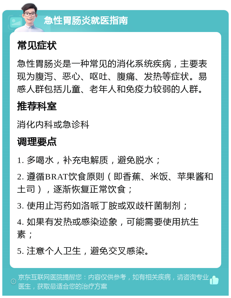 急性胃肠炎就医指南 常见症状 急性胃肠炎是一种常见的消化系统疾病，主要表现为腹泻、恶心、呕吐、腹痛、发热等症状。易感人群包括儿童、老年人和免疫力较弱的人群。 推荐科室 消化内科或急诊科 调理要点 1. 多喝水，补充电解质，避免脱水； 2. 遵循BRAT饮食原则（即香蕉、米饭、苹果酱和土司），逐渐恢复正常饮食； 3. 使用止泻药如洛哌丁胺或双歧杆菌制剂； 4. 如果有发热或感染迹象，可能需要使用抗生素； 5. 注意个人卫生，避免交叉感染。