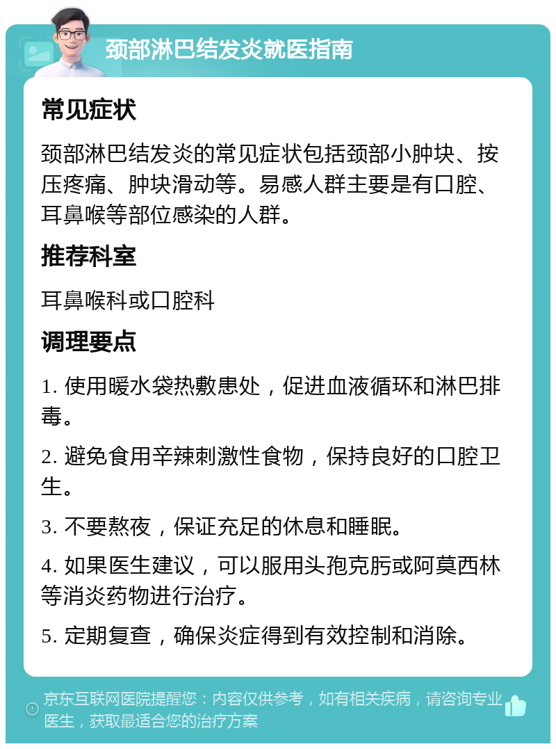 颈部淋巴结发炎就医指南 常见症状 颈部淋巴结发炎的常见症状包括颈部小肿块、按压疼痛、肿块滑动等。易感人群主要是有口腔、耳鼻喉等部位感染的人群。 推荐科室 耳鼻喉科或口腔科 调理要点 1. 使用暖水袋热敷患处，促进血液循环和淋巴排毒。 2. 避免食用辛辣刺激性食物，保持良好的口腔卫生。 3. 不要熬夜，保证充足的休息和睡眠。 4. 如果医生建议，可以服用头孢克肟或阿莫西林等消炎药物进行治疗。 5. 定期复查，确保炎症得到有效控制和消除。