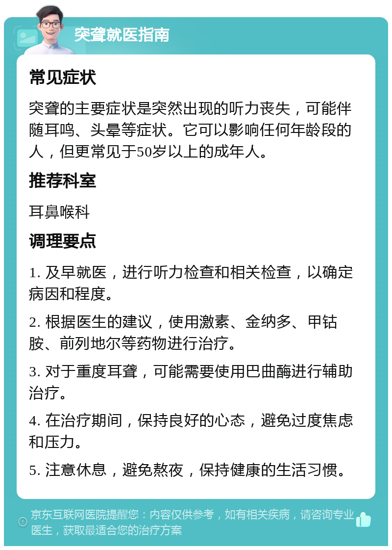 突聋就医指南 常见症状 突聋的主要症状是突然出现的听力丧失，可能伴随耳鸣、头晕等症状。它可以影响任何年龄段的人，但更常见于50岁以上的成年人。 推荐科室 耳鼻喉科 调理要点 1. 及早就医，进行听力检查和相关检查，以确定病因和程度。 2. 根据医生的建议，使用激素、金纳多、甲钴胺、前列地尔等药物进行治疗。 3. 对于重度耳聋，可能需要使用巴曲酶进行辅助治疗。 4. 在治疗期间，保持良好的心态，避免过度焦虑和压力。 5. 注意休息，避免熬夜，保持健康的生活习惯。