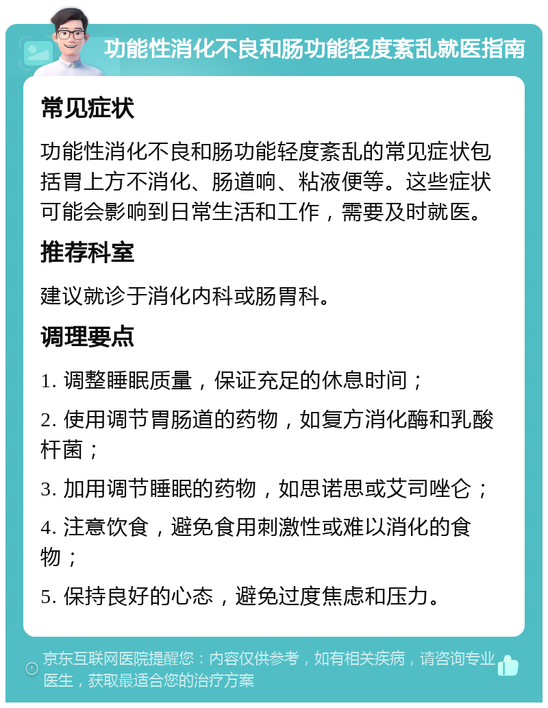 功能性消化不良和肠功能轻度紊乱就医指南 常见症状 功能性消化不良和肠功能轻度紊乱的常见症状包括胃上方不消化、肠道响、粘液便等。这些症状可能会影响到日常生活和工作，需要及时就医。 推荐科室 建议就诊于消化内科或肠胃科。 调理要点 1. 调整睡眠质量，保证充足的休息时间； 2. 使用调节胃肠道的药物，如复方消化酶和乳酸杆菌； 3. 加用调节睡眠的药物，如思诺思或艾司唑仑； 4. 注意饮食，避免食用刺激性或难以消化的食物； 5. 保持良好的心态，避免过度焦虑和压力。