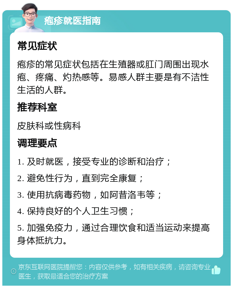 疱疹就医指南 常见症状 疱疹的常见症状包括在生殖器或肛门周围出现水疱、疼痛、灼热感等。易感人群主要是有不洁性生活的人群。 推荐科室 皮肤科或性病科 调理要点 1. 及时就医，接受专业的诊断和治疗； 2. 避免性行为，直到完全康复； 3. 使用抗病毒药物，如阿昔洛韦等； 4. 保持良好的个人卫生习惯； 5. 加强免疫力，通过合理饮食和适当运动来提高身体抵抗力。