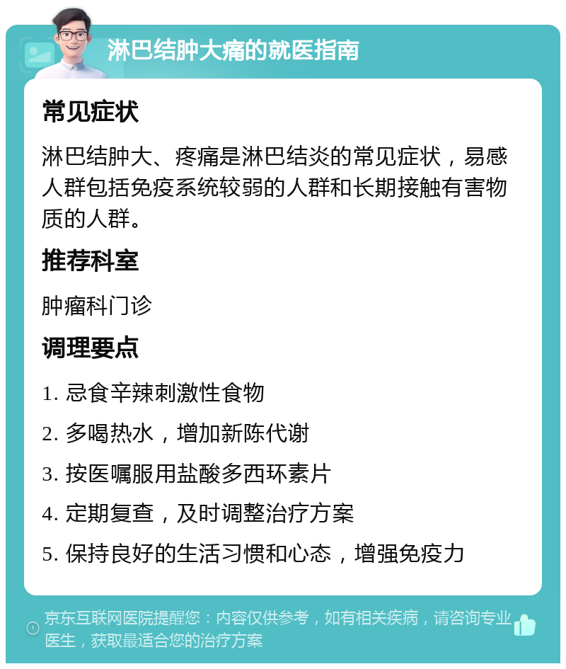 淋巴结肿大痛的就医指南 常见症状 淋巴结肿大、疼痛是淋巴结炎的常见症状，易感人群包括免疫系统较弱的人群和长期接触有害物质的人群。 推荐科室 肿瘤科门诊 调理要点 1. 忌食辛辣刺激性食物 2. 多喝热水，增加新陈代谢 3. 按医嘱服用盐酸多西环素片 4. 定期复查，及时调整治疗方案 5. 保持良好的生活习惯和心态，增强免疫力