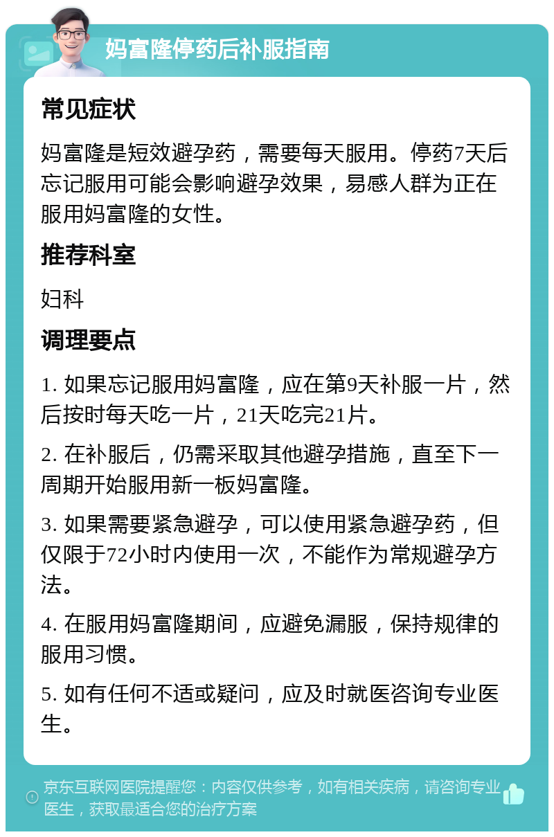 妈富隆停药后补服指南 常见症状 妈富隆是短效避孕药，需要每天服用。停药7天后忘记服用可能会影响避孕效果，易感人群为正在服用妈富隆的女性。 推荐科室 妇科 调理要点 1. 如果忘记服用妈富隆，应在第9天补服一片，然后按时每天吃一片，21天吃完21片。 2. 在补服后，仍需采取其他避孕措施，直至下一周期开始服用新一板妈富隆。 3. 如果需要紧急避孕，可以使用紧急避孕药，但仅限于72小时内使用一次，不能作为常规避孕方法。 4. 在服用妈富隆期间，应避免漏服，保持规律的服用习惯。 5. 如有任何不适或疑问，应及时就医咨询专业医生。