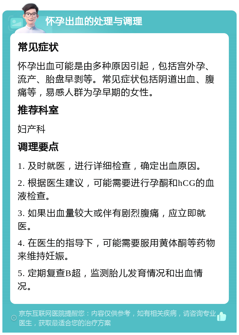 怀孕出血的处理与调理 常见症状 怀孕出血可能是由多种原因引起，包括宫外孕、流产、胎盘早剥等。常见症状包括阴道出血、腹痛等，易感人群为孕早期的女性。 推荐科室 妇产科 调理要点 1. 及时就医，进行详细检查，确定出血原因。 2. 根据医生建议，可能需要进行孕酮和hCG的血液检查。 3. 如果出血量较大或伴有剧烈腹痛，应立即就医。 4. 在医生的指导下，可能需要服用黄体酮等药物来维持妊娠。 5. 定期复查B超，监测胎儿发育情况和出血情况。