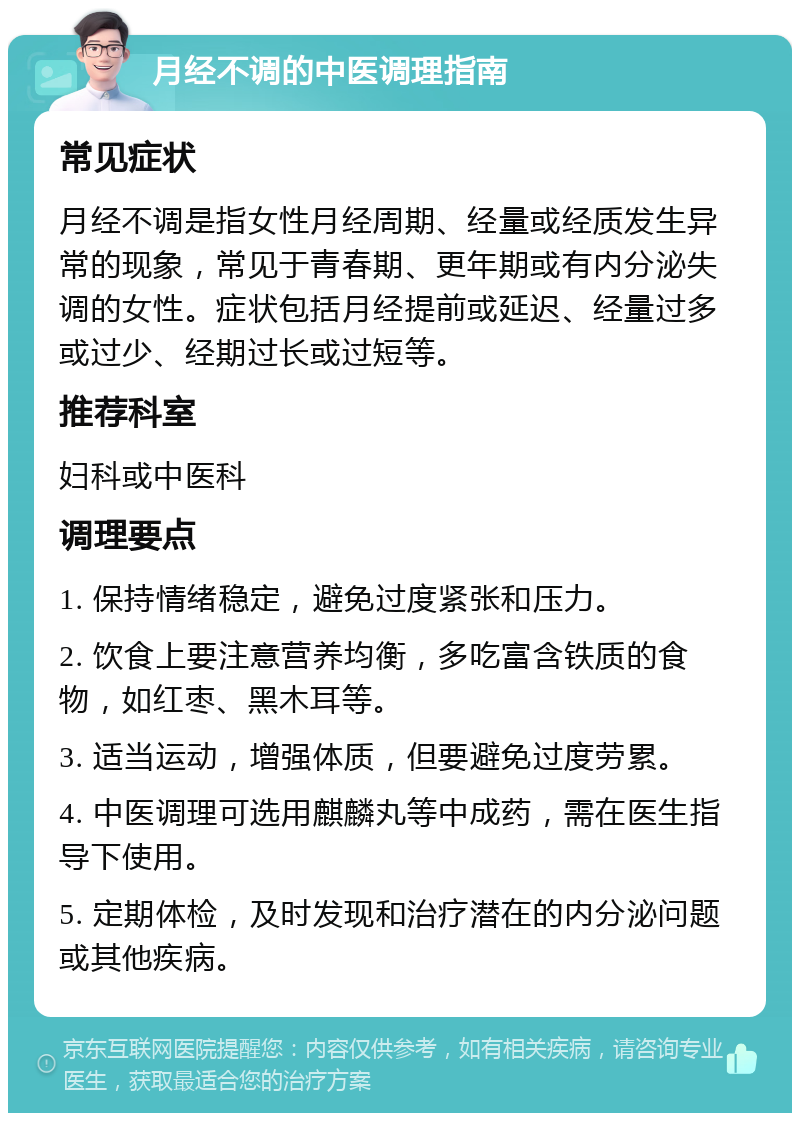 月经不调的中医调理指南 常见症状 月经不调是指女性月经周期、经量或经质发生异常的现象，常见于青春期、更年期或有内分泌失调的女性。症状包括月经提前或延迟、经量过多或过少、经期过长或过短等。 推荐科室 妇科或中医科 调理要点 1. 保持情绪稳定，避免过度紧张和压力。 2. 饮食上要注意营养均衡，多吃富含铁质的食物，如红枣、黑木耳等。 3. 适当运动，增强体质，但要避免过度劳累。 4. 中医调理可选用麒麟丸等中成药，需在医生指导下使用。 5. 定期体检，及时发现和治疗潜在的内分泌问题或其他疾病。