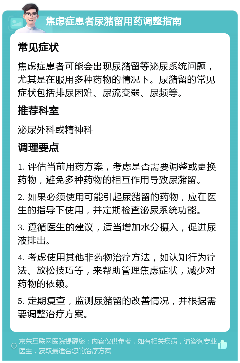 焦虑症患者尿潴留用药调整指南 常见症状 焦虑症患者可能会出现尿潴留等泌尿系统问题，尤其是在服用多种药物的情况下。尿潴留的常见症状包括排尿困难、尿流变弱、尿频等。 推荐科室 泌尿外科或精神科 调理要点 1. 评估当前用药方案，考虑是否需要调整或更换药物，避免多种药物的相互作用导致尿潴留。 2. 如果必须使用可能引起尿潴留的药物，应在医生的指导下使用，并定期检查泌尿系统功能。 3. 遵循医生的建议，适当增加水分摄入，促进尿液排出。 4. 考虑使用其他非药物治疗方法，如认知行为疗法、放松技巧等，来帮助管理焦虑症状，减少对药物的依赖。 5. 定期复查，监测尿潴留的改善情况，并根据需要调整治疗方案。