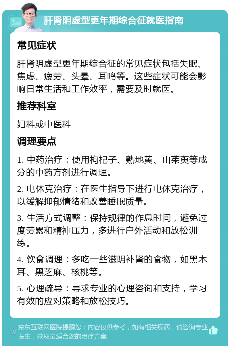 肝肾阴虚型更年期综合征就医指南 常见症状 肝肾阴虚型更年期综合征的常见症状包括失眠、焦虑、疲劳、头晕、耳鸣等。这些症状可能会影响日常生活和工作效率，需要及时就医。 推荐科室 妇科或中医科 调理要点 1. 中药治疗：使用枸杞子、熟地黄、山茱萸等成分的中药方剂进行调理。 2. 电休克治疗：在医生指导下进行电休克治疗，以缓解抑郁情绪和改善睡眠质量。 3. 生活方式调整：保持规律的作息时间，避免过度劳累和精神压力，多进行户外活动和放松训练。 4. 饮食调理：多吃一些滋阴补肾的食物，如黑木耳、黑芝麻、核桃等。 5. 心理疏导：寻求专业的心理咨询和支持，学习有效的应对策略和放松技巧。