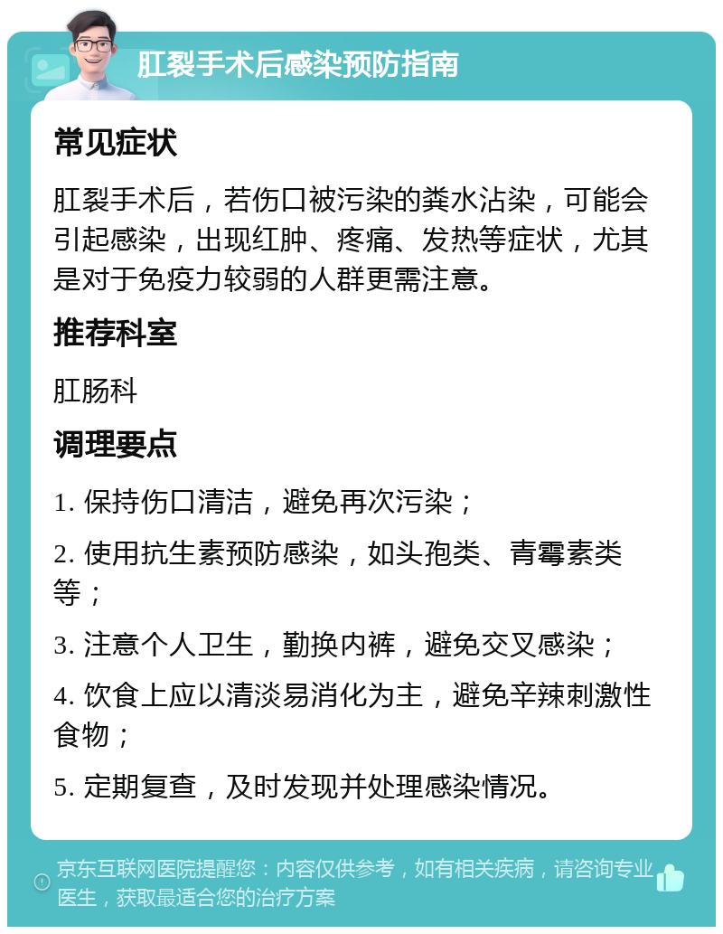 肛裂手术后感染预防指南 常见症状 肛裂手术后，若伤口被污染的粪水沾染，可能会引起感染，出现红肿、疼痛、发热等症状，尤其是对于免疫力较弱的人群更需注意。 推荐科室 肛肠科 调理要点 1. 保持伤口清洁，避免再次污染； 2. 使用抗生素预防感染，如头孢类、青霉素类等； 3. 注意个人卫生，勤换内裤，避免交叉感染； 4. 饮食上应以清淡易消化为主，避免辛辣刺激性食物； 5. 定期复查，及时发现并处理感染情况。