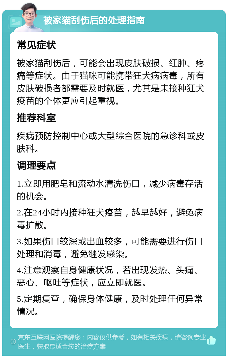 被家猫刮伤后的处理指南 常见症状 被家猫刮伤后，可能会出现皮肤破损、红肿、疼痛等症状。由于猫咪可能携带狂犬病病毒，所有皮肤破损者都需要及时就医，尤其是未接种狂犬疫苗的个体更应引起重视。 推荐科室 疾病预防控制中心或大型综合医院的急诊科或皮肤科。 调理要点 1.立即用肥皂和流动水清洗伤口，减少病毒存活的机会。 2.在24小时内接种狂犬疫苗，越早越好，避免病毒扩散。 3.如果伤口较深或出血较多，可能需要进行伤口处理和消毒，避免继发感染。 4.注意观察自身健康状况，若出现发热、头痛、恶心、呕吐等症状，应立即就医。 5.定期复查，确保身体健康，及时处理任何异常情况。