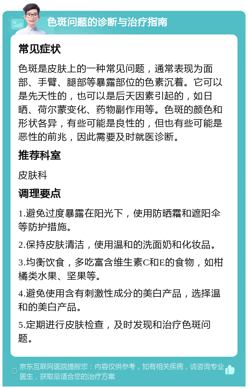 色斑问题的诊断与治疗指南 常见症状 色斑是皮肤上的一种常见问题，通常表现为面部、手臂、腿部等暴露部位的色素沉着。它可以是先天性的，也可以是后天因素引起的，如日晒、荷尔蒙变化、药物副作用等。色斑的颜色和形状各异，有些可能是良性的，但也有些可能是恶性的前兆，因此需要及时就医诊断。 推荐科室 皮肤科 调理要点 1.避免过度暴露在阳光下，使用防晒霜和遮阳伞等防护措施。 2.保持皮肤清洁，使用温和的洗面奶和化妆品。 3.均衡饮食，多吃富含维生素C和E的食物，如柑橘类水果、坚果等。 4.避免使用含有刺激性成分的美白产品，选择温和的美白产品。 5.定期进行皮肤检查，及时发现和治疗色斑问题。