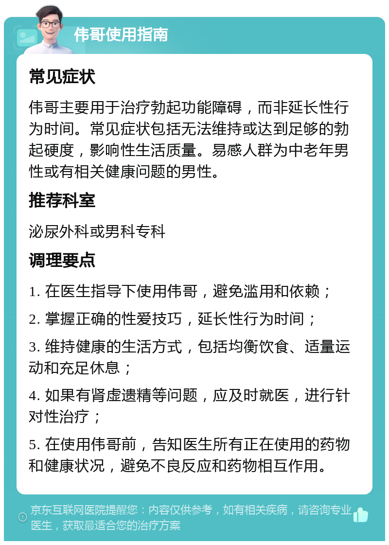 伟哥使用指南 常见症状 伟哥主要用于治疗勃起功能障碍，而非延长性行为时间。常见症状包括无法维持或达到足够的勃起硬度，影响性生活质量。易感人群为中老年男性或有相关健康问题的男性。 推荐科室 泌尿外科或男科专科 调理要点 1. 在医生指导下使用伟哥，避免滥用和依赖； 2. 掌握正确的性爱技巧，延长性行为时间； 3. 维持健康的生活方式，包括均衡饮食、适量运动和充足休息； 4. 如果有肾虚遗精等问题，应及时就医，进行针对性治疗； 5. 在使用伟哥前，告知医生所有正在使用的药物和健康状况，避免不良反应和药物相互作用。