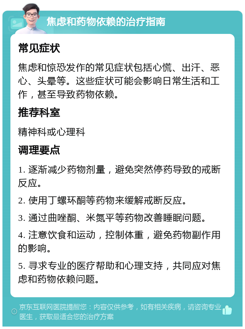 焦虑和药物依赖的治疗指南 常见症状 焦虑和惊恐发作的常见症状包括心慌、出汗、恶心、头晕等。这些症状可能会影响日常生活和工作，甚至导致药物依赖。 推荐科室 精神科或心理科 调理要点 1. 逐渐减少药物剂量，避免突然停药导致的戒断反应。 2. 使用丁螺环酮等药物来缓解戒断反应。 3. 通过曲唑酮、米氮平等药物改善睡眠问题。 4. 注意饮食和运动，控制体重，避免药物副作用的影响。 5. 寻求专业的医疗帮助和心理支持，共同应对焦虑和药物依赖问题。